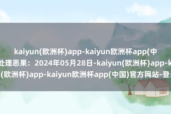 kaiyun(欧洲杯)app-kaiyun欧洲杯app(中国)官方网站-登录入口处理恶果：2024年05月28日-kaiyun(欧洲杯)app-kaiyun欧洲杯app(中国)官方网站-登录入口