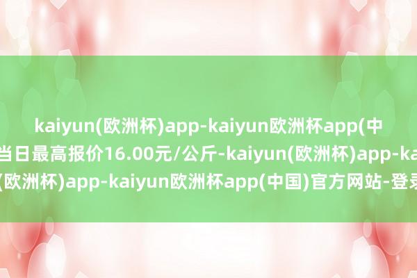 kaiyun(欧洲杯)app-kaiyun欧洲杯app(中国)官方网站-登录入口当日最高报价16.00元/公斤-kaiyun(欧洲杯)app-kaiyun欧洲杯app(中国)官方网站-登录入口