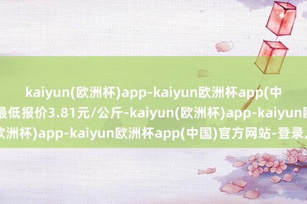 kaiyun(欧洲杯)app-kaiyun欧洲杯app(中国)官方网站-登录入口最低报价3.81元/公斤-kaiyun(欧洲杯)app-kaiyun欧洲杯app(中国)官方网站-登录入口