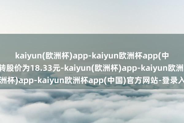 kaiyun(欧洲杯)app-kaiyun欧洲杯app(中国)官方网站-登录入口转股价为18.33元-kaiyun(欧洲杯)app-kaiyun欧洲杯app(中国)官方网站-登录入口