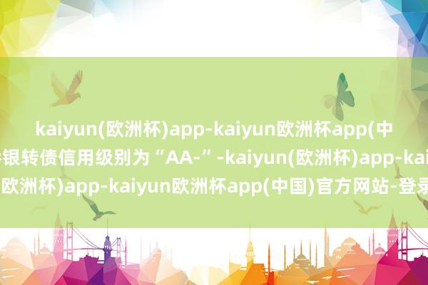 kaiyun(欧洲杯)app-kaiyun欧洲杯app(中国)官方网站-登录入口侨银转债信用级别为“AA-”-kaiyun(欧洲杯)app-kaiyun欧洲杯app(中国)官方网站-登录入口