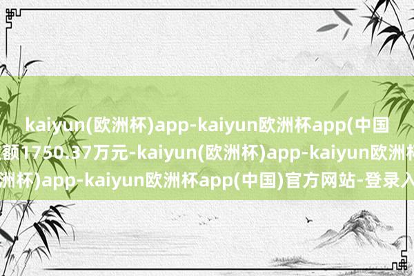 kaiyun(欧洲杯)app-kaiyun欧洲杯app(中国)官方网站-登录入口成交额1750.37万元-kaiyun(欧洲杯)app-kaiyun欧洲杯app(中国)官方网站-登录入口