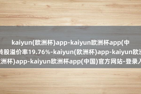 kaiyun(欧洲杯)app-kaiyun欧洲杯app(中国)官方网站-登录入口转股溢价率19.76%-kaiyun(欧洲杯)app-kaiyun欧洲杯app(中国)官方网站-登录入口