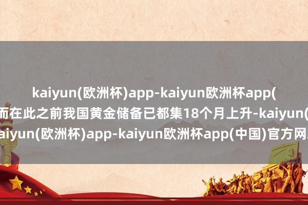 kaiyun(欧洲杯)app-kaiyun欧洲杯app(中国)官方网站-登录入口而在此之前我国黄金储备已都集18个月上升-kaiyun(欧洲杯)app-kaiyun欧洲杯app(中国)官方网站-登录入口