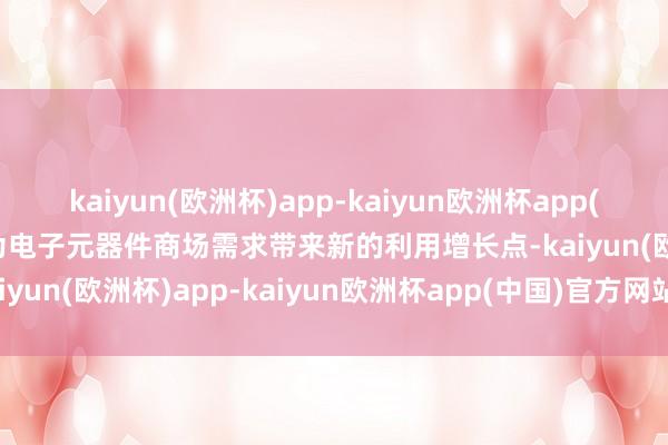 kaiyun(欧洲杯)app-kaiyun欧洲杯app(中国)官方网站-登录入口为电子元器件商场需求带来新的利用增长点-kaiyun(欧洲杯)app-kaiyun欧洲杯app(中国)官方网站-登录入口