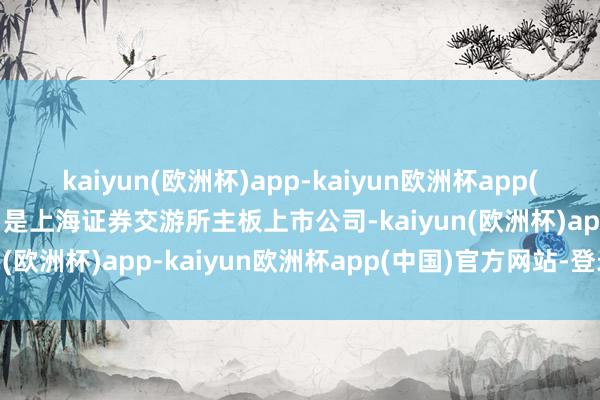 kaiyun(欧洲杯)app-kaiyun欧洲杯app(中国)官方网站-登录入口是上海证券交游所主板上市公司-kaiyun(欧洲杯)app-kaiyun欧洲杯app(中国)官方网站-登录入口