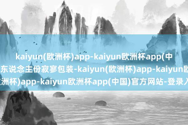 kaiyun(欧洲杯)app-kaiyun欧洲杯app(中国)官方网站-登录入口 每东说念主份寂寥包装-kaiyun(欧洲杯)app-kaiyun欧洲杯app(中国)官方网站-登录入口