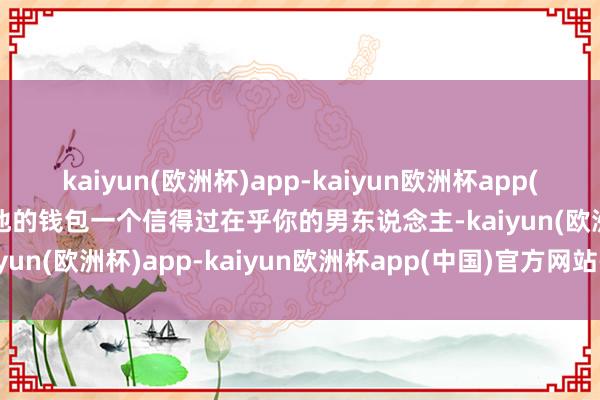 kaiyun(欧洲杯)app-kaiyun欧洲杯app(中国)官方网站-登录入口他的钱包一个信得过在乎你的男东说念主-kaiyun(欧洲杯)app-kaiyun欧洲杯app(中国)官方网站-登录入口