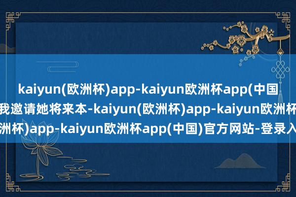 kaiyun(欧洲杯)app-kaiyun欧洲杯app(中国)官方网站-登录入口  　　“我邀请她将来本-kaiyun(欧洲杯)app-kaiyun欧洲杯app(中国)官方网站-登录入口