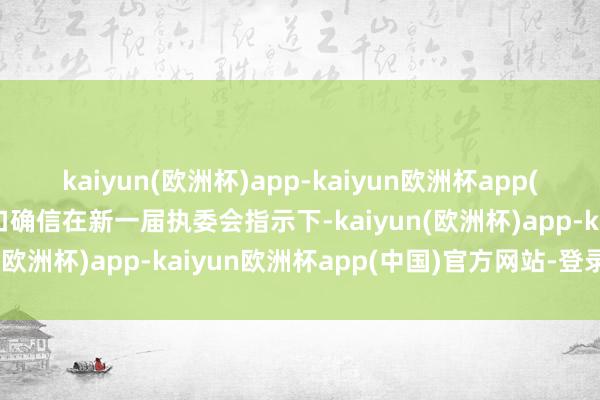 kaiyun(欧洲杯)app-kaiyun欧洲杯app(中国)官方网站-登录入口确信在新一届执委会指示下-kaiyun(欧洲杯)app-kaiyun欧洲杯app(中国)官方网站-登录入口