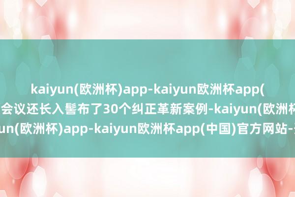 kaiyun(欧洲杯)app-kaiyun欧洲杯app(中国)官方网站-登录入口会议还长入髻布了30个纠正革新案例-kaiyun(欧洲杯)app-kaiyun欧洲杯app(中国)官方网站-登录入口