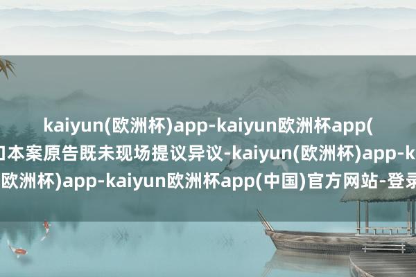 kaiyun(欧洲杯)app-kaiyun欧洲杯app(中国)官方网站-登录入口本案原告既未现场提议异议-kaiyun(欧洲杯)app-kaiyun欧洲杯app(中国)官方网站-登录入口