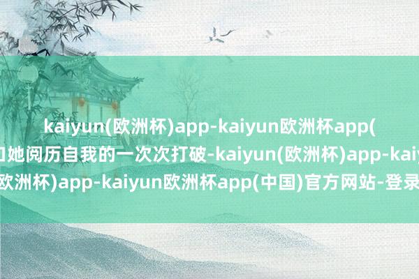 kaiyun(欧洲杯)app-kaiyun欧洲杯app(中国)官方网站-登录入口她阅历自我的一次次打破-kaiyun(欧洲杯)app-kaiyun欧洲杯app(中国)官方网站-登录入口