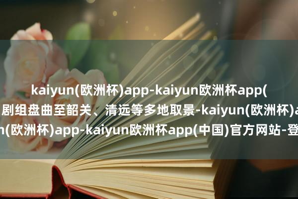 kaiyun(欧洲杯)app-kaiyun欧洲杯app(中国)官方网站-登录入口剧组盘曲至韶关、清远等多地取景-kaiyun(欧洲杯)app-kaiyun欧洲杯app(中国)官方网站-登录入口