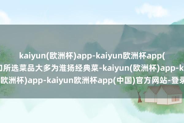 kaiyun(欧洲杯)app-kaiyun欧洲杯app(中国)官方网站-登录入口所选菜品大多为淮扬经典菜-kaiyun(欧洲杯)app-kaiyun欧洲杯app(中国)官方网站-登录入口