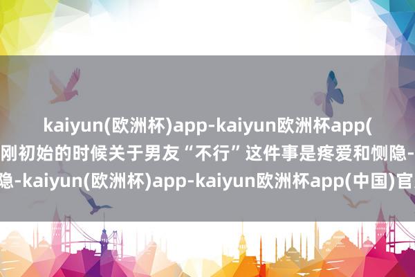 kaiyun(欧洲杯)app-kaiyun欧洲杯app(中国)官方网站-登录入口”刚初始的时候关于男友“不行”这件事是疼爱和恻隐-kaiyun(欧洲杯)app-kaiyun欧洲杯app(中国)官方网站-登录入口