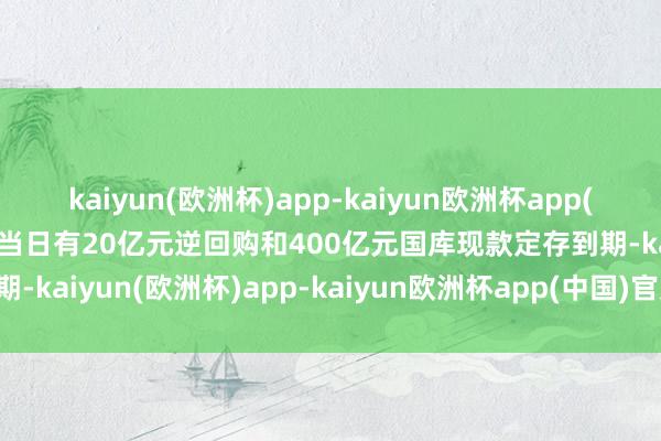 kaiyun(欧洲杯)app-kaiyun欧洲杯app(中国)官方网站-登录入口当日有20亿元逆回购和400亿元国库现款定存到期-kaiyun(欧洲杯)app-kaiyun欧洲杯app(中国)官方网站-登录入口