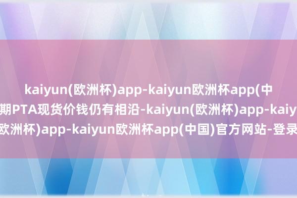 kaiyun(欧洲杯)app-kaiyun欧洲杯app(中国)官方网站-登录入口短期PTA现货价钱仍有相沿-kaiyun(欧洲杯)app-kaiyun欧洲杯app(中国)官方网站-登录入口