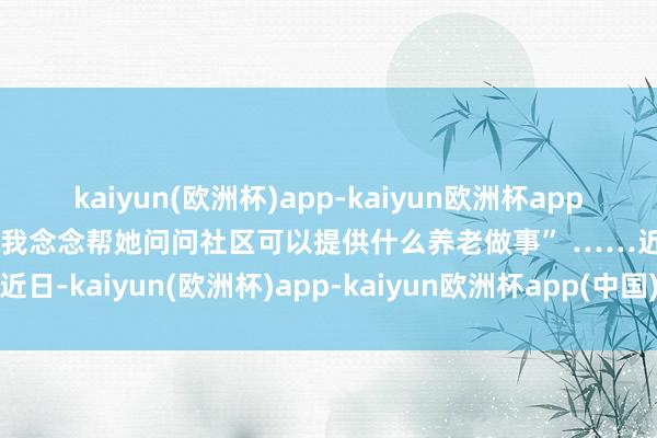 kaiyun(欧洲杯)app-kaiyun欧洲杯app(中国)官方网站-登录入口我念念帮她问问社区可以提供什么养老做事” ……近日-kaiyun(欧洲杯)app-kaiyun欧洲杯app(中国)官方网站-登录入口