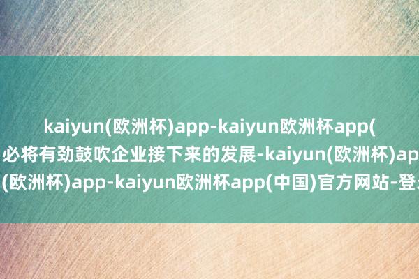 kaiyun(欧洲杯)app-kaiyun欧洲杯app(中国)官方网站-登录入口必将有劲鼓吹企业接下来的发展-kaiyun(欧洲杯)app-kaiyun欧洲杯app(中国)官方网站-登录入口