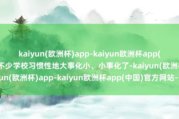 kaiyun(欧洲杯)app-kaiyun欧洲杯app(中国)官方网站-登录入口不少学校习惯性地大事化小、小事化了-kaiyun(欧洲杯)app-kaiyun欧洲杯app(中国)官方网站-登录入口