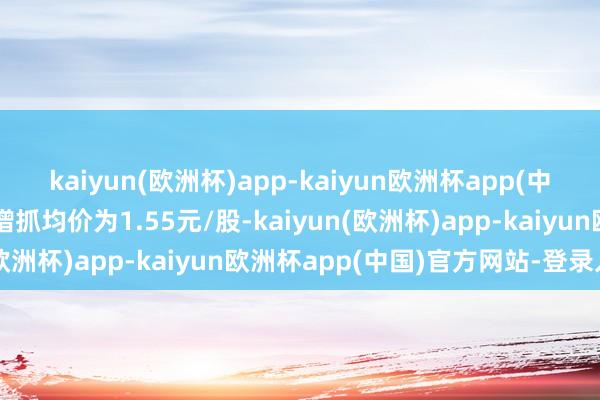 kaiyun(欧洲杯)app-kaiyun欧洲杯app(中国)官方网站-登录入口增抓均价为1.55元/股-kaiyun(欧洲杯)app-kaiyun欧洲杯app(中国)官方网站-登录入口