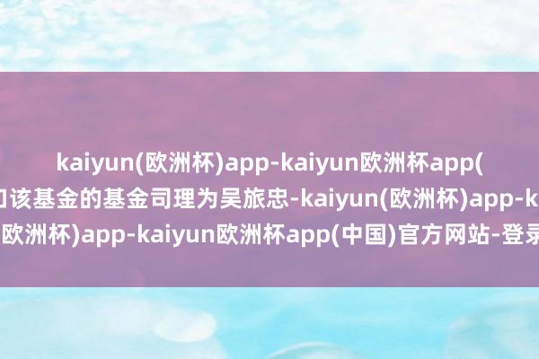 kaiyun(欧洲杯)app-kaiyun欧洲杯app(中国)官方网站-登录入口该基金的基金司理为吴旅忠-kaiyun(欧洲杯)app-kaiyun欧洲杯app(中国)官方网站-登录入口