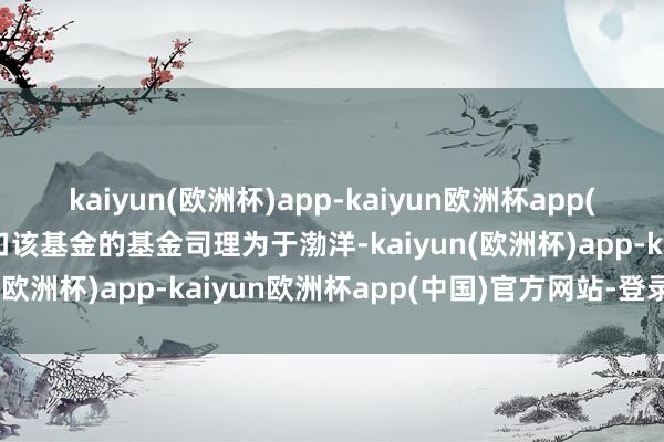 kaiyun(欧洲杯)app-kaiyun欧洲杯app(中国)官方网站-登录入口该基金的基金司理为于渤洋-kaiyun(欧洲杯)app-kaiyun欧洲杯app(中国)官方网站-登录入口