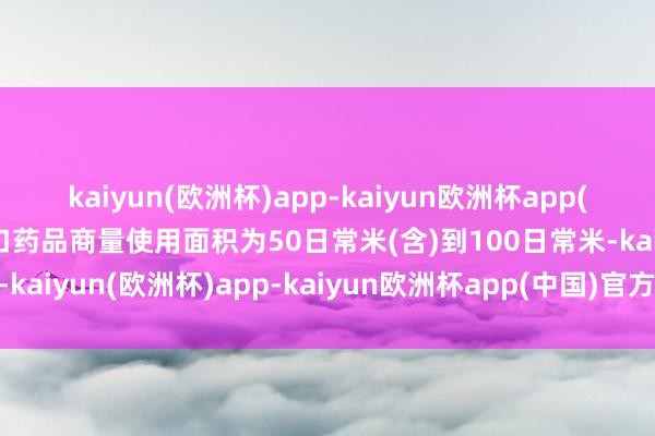 kaiyun(欧洲杯)app-kaiyun欧洲杯app(中国)官方网站-登录入口药品商量使用面积为50日常米(含)到100日常米-kaiyun(欧洲杯)app-kaiyun欧洲杯app(中国)官方网站-登录入口