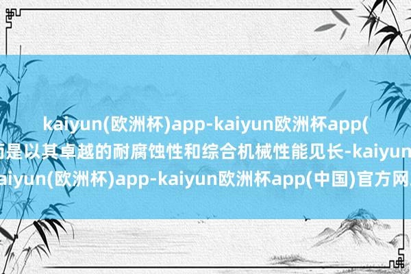 kaiyun(欧洲杯)app-kaiyun欧洲杯app(中国)官方网站-登录入口而是以其卓越的耐腐蚀性和综合机械性能见长-kaiyun(欧洲杯)app-kaiyun欧洲杯app(中国)官方网站-登录入口