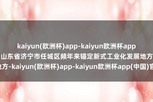 kaiyun(欧洲杯)app-kaiyun欧洲杯app(中国)官方网站-登录入口山东省济宁市任城区频年来锚定新式工业化发展地方-kaiyun(欧洲杯)app-kaiyun欧洲杯app(中国)官方网站-登录入口