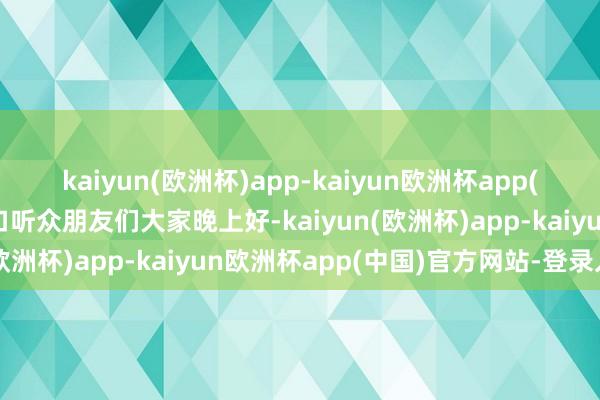 kaiyun(欧洲杯)app-kaiyun欧洲杯app(中国)官方网站-登录入口听众朋友们大家晚上好-kaiyun(欧洲杯)app-kaiyun欧洲杯app(中国)官方网站-登录入口