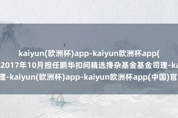 kaiyun(欧洲杯)app-kaiyun欧洲杯app(中国)官方网站-登录入口2017年10月担任鹏华扣问精选搀杂基金基金司理-kaiyun(欧洲杯)app-kaiyun欧洲杯app(中国)官方网站-登录入口