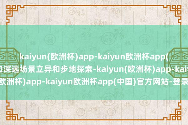 kaiyun(欧洲杯)app-kaiyun欧洲杯app(中国)官方网站-登录入口深远场景立异和步地探索-kaiyun(欧洲杯)app-kaiyun欧洲杯app(中国)官方网站-登录入口