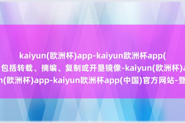 kaiyun(欧洲杯)app-kaiyun欧洲杯app(中国)官方网站-登录入口包括转载、摘编、复制或开垦镜像-kaiyun(欧洲杯)app-kaiyun欧洲杯app(中国)官方网站-登录入口