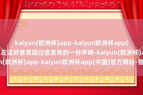 kaiyun(欧洲杯)app-kaiyun欧洲杯app(中国)官方网站-登录入口左证好意思国白宫发布的一份声明-kaiyun(欧洲杯)app-kaiyun欧洲杯app(中国)官方网站-登录入口