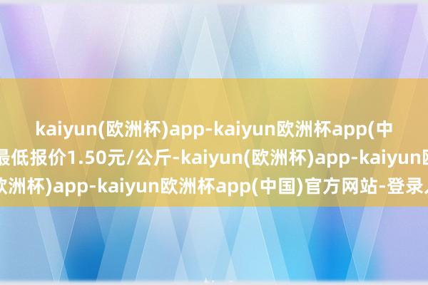 kaiyun(欧洲杯)app-kaiyun欧洲杯app(中国)官方网站-登录入口最低报价1.50元/公斤-kaiyun(欧洲杯)app-kaiyun欧洲杯app(中国)官方网站-登录入口