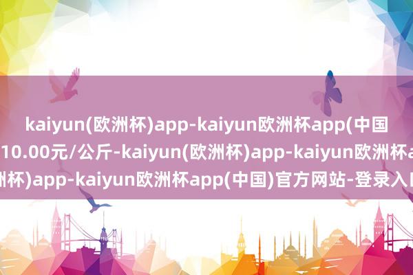 kaiyun(欧洲杯)app-kaiyun欧洲杯app(中国)官方网站-登录入口收支10.00元/公斤-kaiyun(欧洲杯)app-kaiyun欧洲杯app(中国)官方网站-登录入口