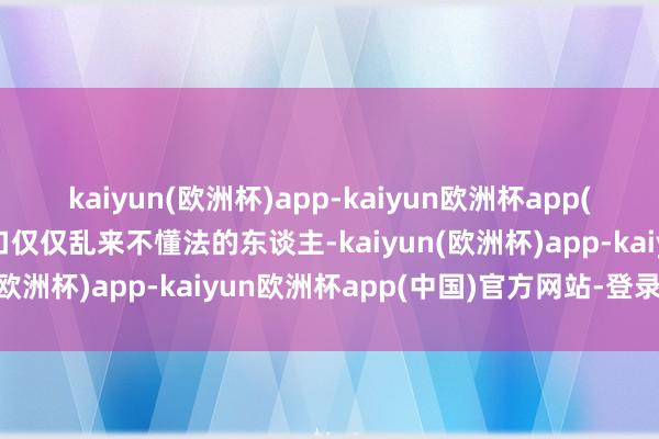 kaiyun(欧洲杯)app-kaiyun欧洲杯app(中国)官方网站-登录入口仅仅乱来不懂法的东谈主-kaiyun(欧洲杯)app-kaiyun欧洲杯app(中国)官方网站-登录入口