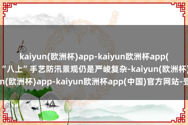 kaiyun(欧洲杯)app-kaiyun欧洲杯app(中国)官方网站-登录入口“八上”手艺防汛景观仍是严峻复杂-kaiyun(欧洲杯)app-kaiyun欧洲杯app(中国)官方网站-登录入口