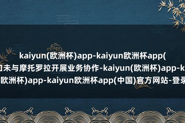 kaiyun(欧洲杯)app-kaiyun欧洲杯app(中国)官方网站-登录入口未与摩托罗拉开展业务协作-kaiyun(欧洲杯)app-kaiyun欧洲杯app(中国)官方网站-登录入口