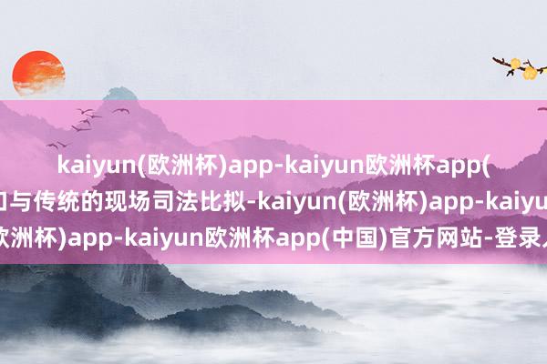 kaiyun(欧洲杯)app-kaiyun欧洲杯app(中国)官方网站-登录入口与传统的现场司法比拟-kaiyun(欧洲杯)app-kaiyun欧洲杯app(中国)官方网站-登录入口