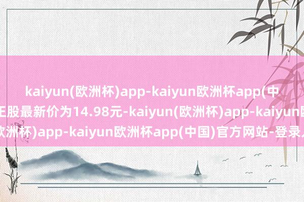 kaiyun(欧洲杯)app-kaiyun欧洲杯app(中国)官方网站-登录入口正股最新价为14.98元-kaiyun(欧洲杯)app-kaiyun欧洲杯app(中国)官方网站-登录入口