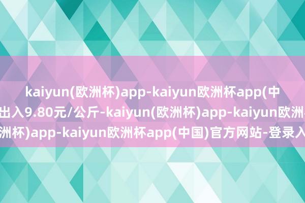 kaiyun(欧洲杯)app-kaiyun欧洲杯app(中国)官方网站-登录入口出入9.80元/公斤-kaiyun(欧洲杯)app-kaiyun欧洲杯app(中国)官方网站-登录入口