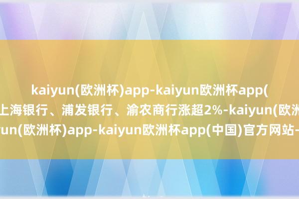 kaiyun(欧洲杯)app-kaiyun欧洲杯app(中国)官方网站-登录入口上海银行、浦发银行、渝农商行涨超2%-kaiyun(欧洲杯)app-kaiyun欧洲杯app(中国)官方网站-登录入口