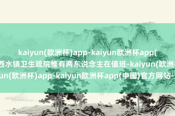 kaiyun(欧洲杯)app-kaiyun欧洲杯app(中国)官方网站-登录入口西水镇卫生疏院惟有两东说念主在值班-kaiyun(欧洲杯)app-kaiyun欧洲杯app(中国)官方网站-登录入口