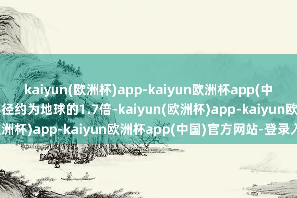 kaiyun(欧洲杯)app-kaiyun欧洲杯app(中国)官方网站-登录入口半径约为地球的1.7倍-kaiyun(欧洲杯)app-kaiyun欧洲杯app(中国)官方网站-登录入口