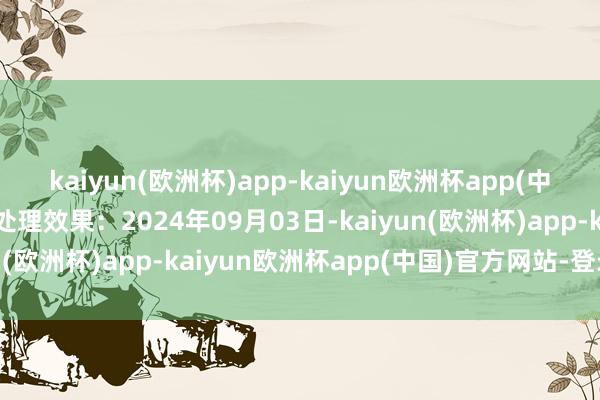 kaiyun(欧洲杯)app-kaiyun欧洲杯app(中国)官方网站-登录入口处理效果：2024年09月03日-kaiyun(欧洲杯)app-kaiyun欧洲杯app(中国)官方网站-登录入口