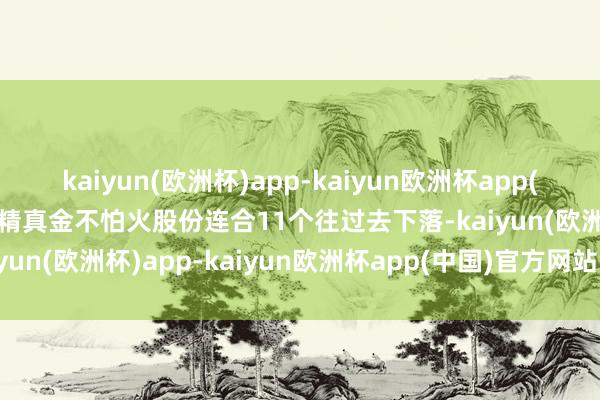 kaiyun(欧洲杯)app-kaiyun欧洲杯app(中国)官方网站-登录入口精真金不怕火股份连合11个往过去下落-kaiyun(欧洲杯)app-kaiyun欧洲杯app(中国)官方网站-登录入口