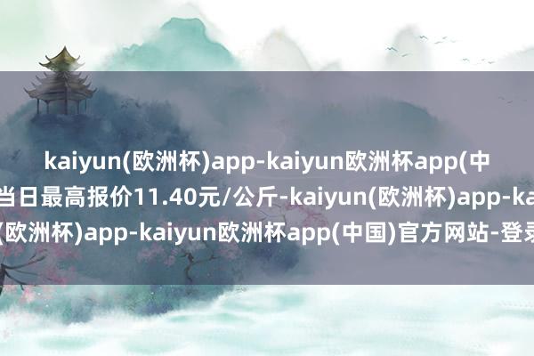 kaiyun(欧洲杯)app-kaiyun欧洲杯app(中国)官方网站-登录入口当日最高报价11.40元/公斤-kaiyun(欧洲杯)app-kaiyun欧洲杯app(中国)官方网站-登录入口